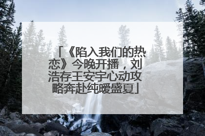 《陷入我们的热恋》今晚开播，刘浩存王安宇心动攻略奔赴纯暧盛夏