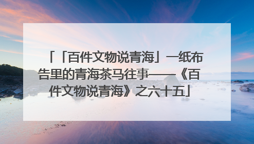 「百件文物说青海」一纸布告里的青海茶马往事——《百件文物说青海》之六十五