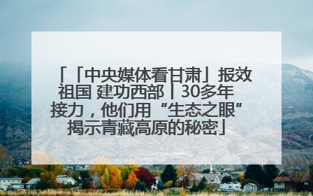 「中央媒体看甘肃」报效祖国 建功西部丨30多年接力，他们用“生态之眼”揭示青藏高原的秘密