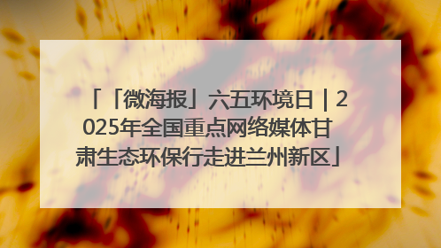 「微海报」六五环境日｜2025年全国重点网络媒体甘肃生态环保行走进兰州新区