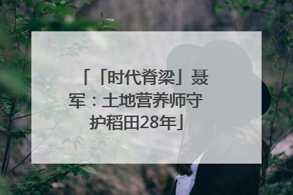 「时代脊梁」聂军：土地营养师守护稻田28年
