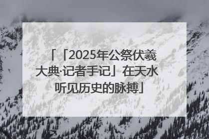 「2025年公祭伏羲大典·记者手记」在天水 听见历史的脉搏