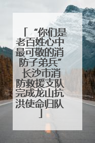 “你们是老百姓心中最可敬的消防子弟兵” 长沙市消防救援支队完成龙山抗洪使命归队