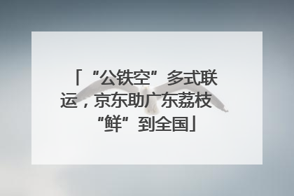 “公铁空”多式联运，京东助广东荔枝“鲜”到全国