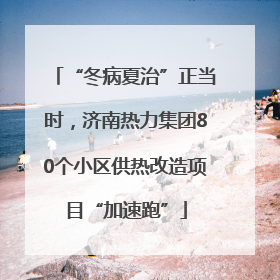 “冬病夏治”正当时，济南热力集团80个小区供热改造项目“加速跑”
