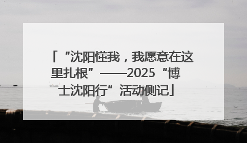 “沈阳懂我，我愿意在这里扎根”——2025“博士沈阳行”活动侧记