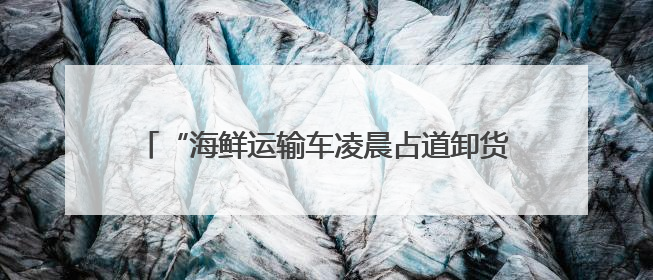 “海鲜运输车凌晨占道卸货，噪声扰民” 海口博爱街道城市综合行政执法中队：将联合交警加强长堤路一带巡逻