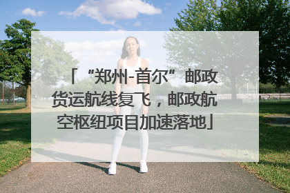 “郑州-首尔”邮政货运航线复飞，邮政航空枢纽项目加速落地