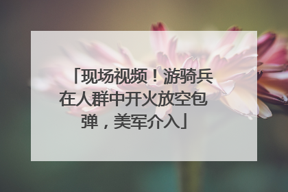 现场视频！游骑兵在人群中开火放空包弹，美军介入