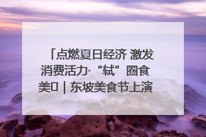 点燃夏日经济 激发消费活力·“轼”圈食美⑪｜东坡美食节上演“文化满汉全席”