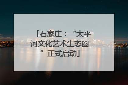 石家庄：“太平河文化艺术生态圈”正式启动