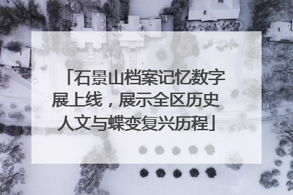 石景山档案记忆数字展上线，展示全区历史人文与蝶变复兴历程