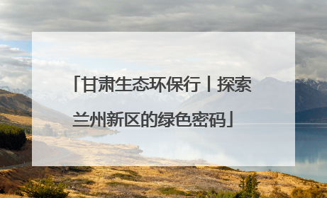 甘肃生态环保行丨探索兰州新区的绿色密码