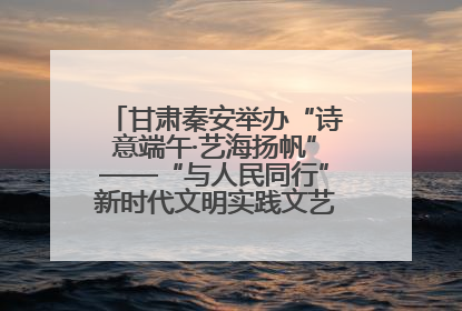甘肃秦安举办“诗意端午·艺海扬帆”——“与人民同行”新时代文明实践文艺志愿服务活动