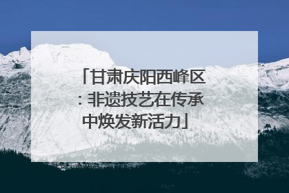 甘肃庆阳西峰区：非遗技艺在传承中焕发新活力