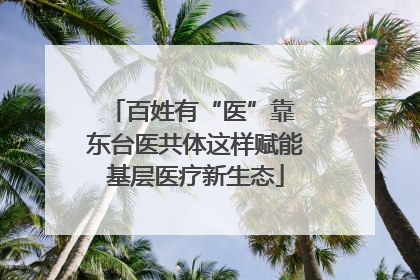 百姓有“医”靠 东台医共体这样赋能基层医疗新生态