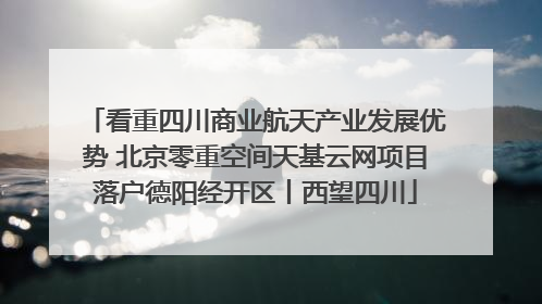 看重四川商业航天产业发展优势 北京零重空间天基云网项目落户德阳经开区丨西望四川