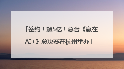 签约！超5亿！总台《赢在AI+》总决赛在杭州举办