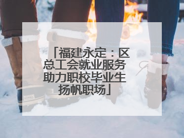 福建永定：区总工会就业服务助力职校毕业生扬帆职场