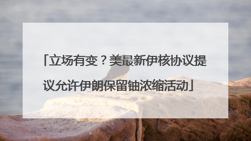 立场有变？美最新伊核协议提议允许伊朗保留铀浓缩活动