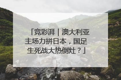 竞彩湃｜澳大利亚主场力拼日本，国足生死战大热倒灶？