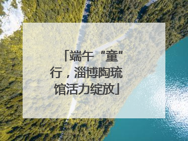 端午“童”行，淄博陶琉馆活力绽放