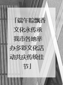 端午粽飘香 文化永传承 我市各地举办多彩文化活动共庆传统佳节