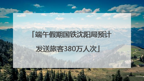 端午假期国铁沈阳局预计发送旅客380万人次