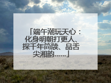端午潮玩天心：化身明朝打更人、探千年简牍、品舌尖湘韵……