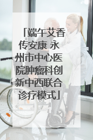 端午艾香传安康 永州市中心医院肿瘤科创新中西联合诊疗模式
