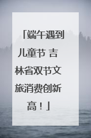 端午遇到儿童节 吉林省双节文旅消费创新高！