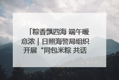 粽香飘四海 端午暖意浓｜日照海警局组织开展“同包米粽 共话端午”系列活动