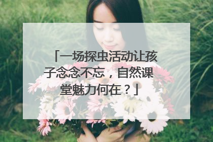 一场探虫活动让孩子念念不忘，自然课堂魅力何在？