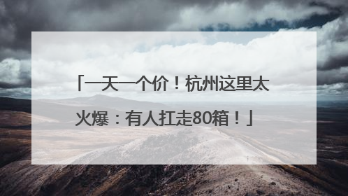 一天一个价！杭州这里太火爆：有人扛走80箱！