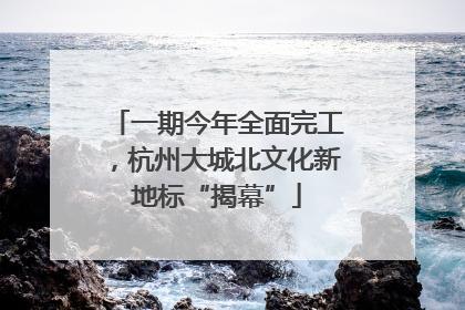 一期今年全面完工，杭州大城北文化新地标“揭幕”