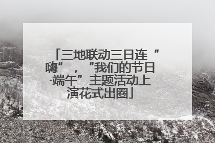 三地联动三日连“嗨”，“我们的节日·端午”主题活动上演花式出圈