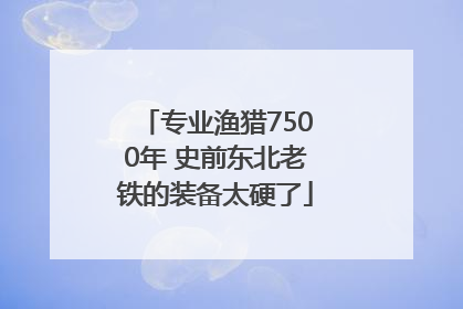 专业渔猎7500年 史前东北老铁的装备太硬了