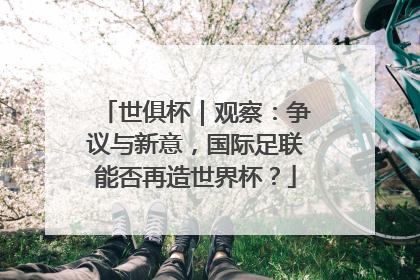 世俱杯｜观察：争议与新意，国际足联能否再造世界杯？