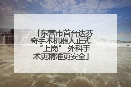 东营市首台达芬奇手术机器人正式“上岗” 外科手术更精准更安全