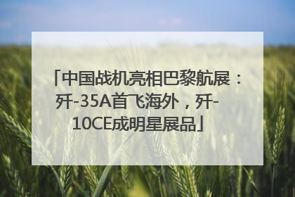 中国战机亮相巴黎航展：歼-35A首飞海外，歼-10CE成明星展品