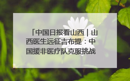 中国日报看山西｜山西医生远征吉布提：中国援非医疗队克服挑战救助非洲患者