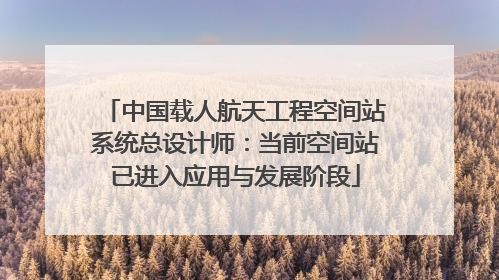 中国载人航天工程空间站系统总设计师：当前空间站已进入应用与发展阶段