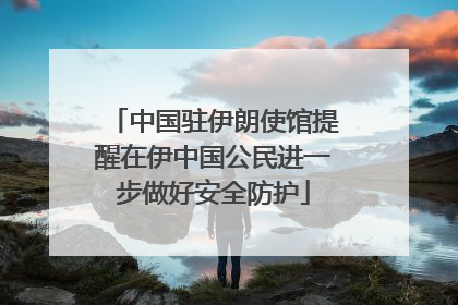 中国驻伊朗使馆提醒在伊中国公民进一步做好安全防护