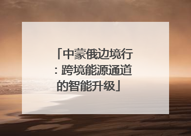 中蒙俄边境行：跨境能源通道的智能升级
