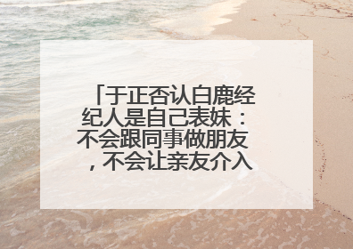 于正否认白鹿经纪人是自己表妹：不会跟同事做朋友，不会让亲友介入到我的工作