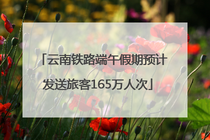 云南铁路端午假期预计发送旅客165万人次
