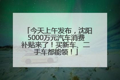 今天上午发布，沈阳5000万元汽车消费补贴来了！买新车、二手车都能领！