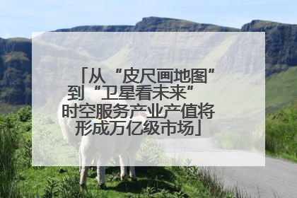 从“皮尺画地图”到“卫星看未来” 时空服务产业产值将形成万亿级市场