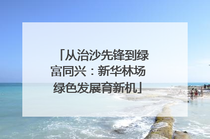 从治沙先锋到绿富同兴：新华林场绿色发展育新机