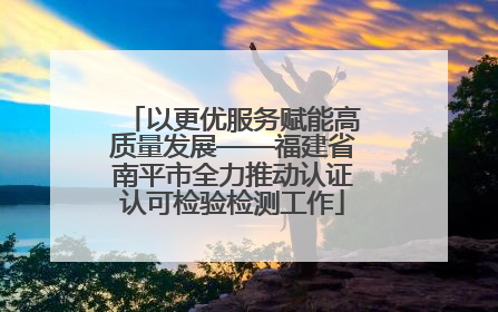 以更优服务赋能高质量发展——福建省南平市全力推动认证认可检验检测工作